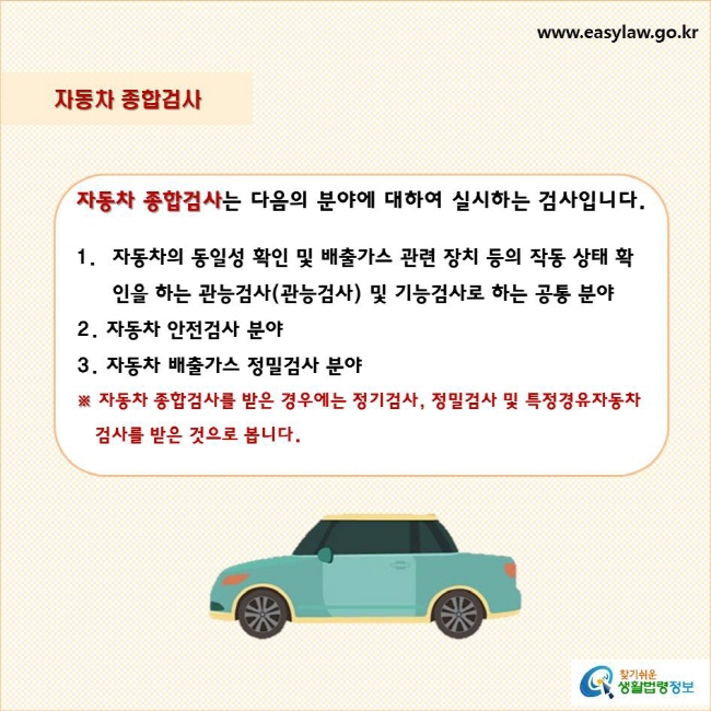 자동차 종합검사
자동차 종합검사는 다음의 분야에 대하여 실시하는 검사입니다.
1.자동차의 동일성 확인 및 배출가스 관련 장치 등의 작동 상태 확인을 하는 관능검사(관능검사) 및 기능검사로 하는 공통 분야
2. 자동차 안전검사 분야
3. 자동차 배출가스 정밀검사 분야
※ 자동차 종합검사를 받은 경우에는 정기검사, 정밀검사 및 특정경유자동차 검사를 받은 것으로 봅니다.
찾기쉬운 생활법령정보 로고
www.easylaw.go.kr